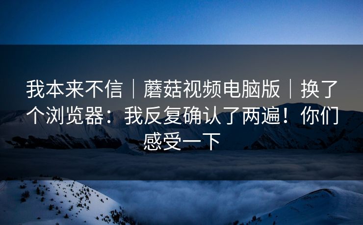 我本来不信|蘑菇视频电脑版|换了个浏览器:我反复确认了两遍!你们感受一下 我本来不信|蘑菇视频电脑版|换了个浏览器:我反复确认了两遍!你们感受一下