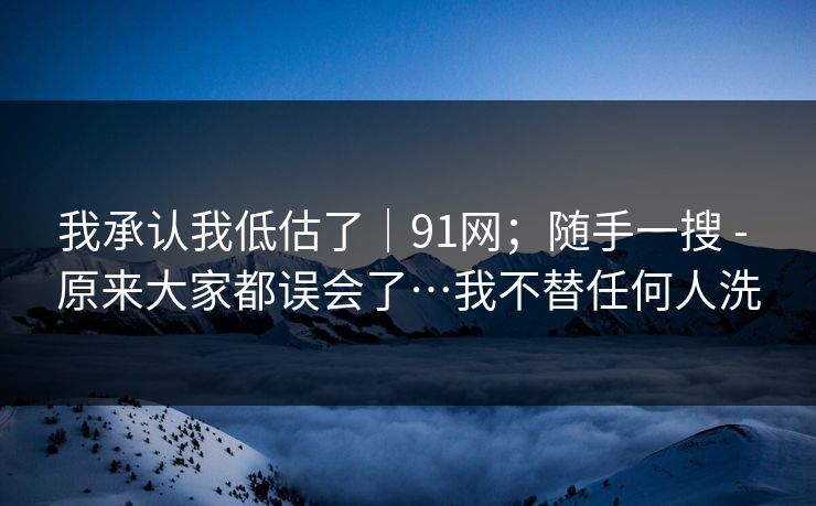 我承认我低估了|91网;随手一搜 - 原来大家都误会了…我不替任何人洗 我承认我低估了|91网;随手一搜 - 原来大家都误会了…我不替任何人洗