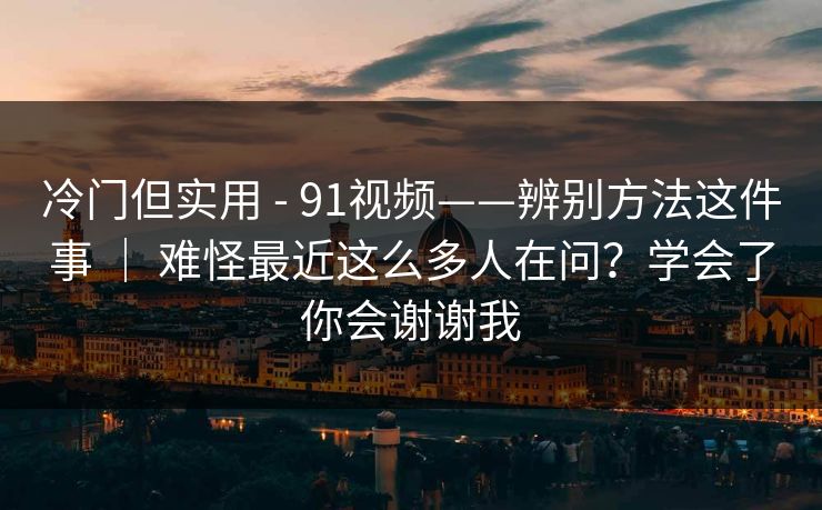 冷门但实用 - 91视频——辨别方法这件事 | 难怪最近这么多人在问?学会了你会谢谢我 冷门但实用 - 91视频——辨别方法这件事 | 难怪最近这么多人在问?学会了你会谢谢我