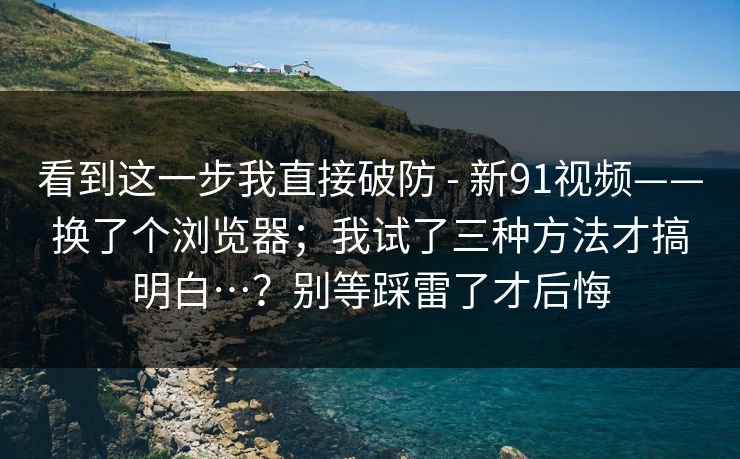 看到这一步我直接破防 - 新91视频——换了个浏览器;我试了三种方法才搞明白…?别等踩雷了才后悔 看到这一步我直接破防 - 新91视频——换了个浏览器;我试了三种方法才搞明白…?别等踩雷了才后悔