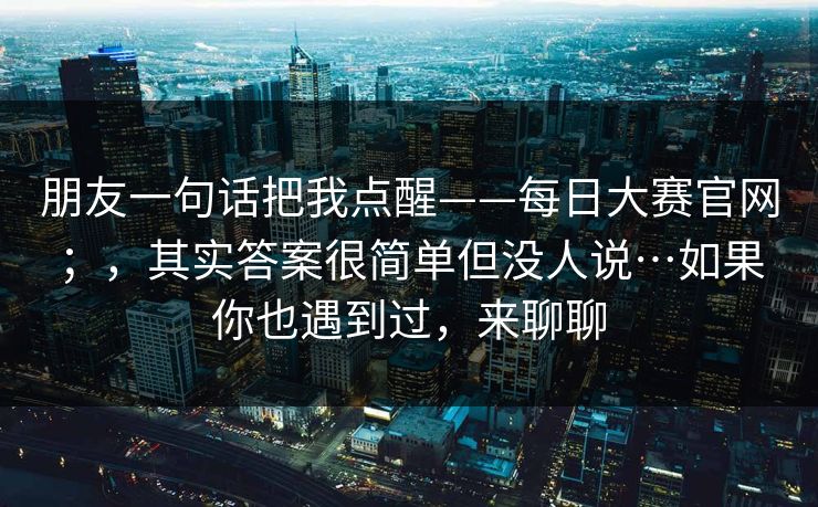 朋友一句话把我点醒——每日大赛官网;,其实答案很简单但没人说…如果你也遇到过,来聊聊 朋友一句话把我点醒——每日大赛官网;,其实答案很简单但没人说…如果你也遇到过,来聊聊