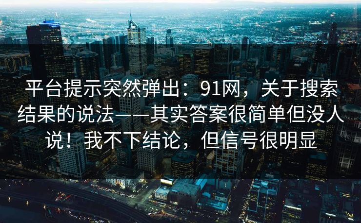 平台提示突然弹出:91网,关于搜索结果的说法——其实答案很简单但没人说!我不下结论,但信号很明显 平台提示突然弹出:91网,关于搜索结果的说法——其实答案很简单但没人说!我不下结论,但信号很明显