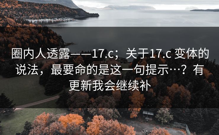 圈内人透露——17.c;关于17.c 变体的说法,最要命的是这一句提示…?有更新我会继续补 圈内人透露——17.c;关于17.c 变体的说法,最要命的是这一句提示…?有更新我会继续补